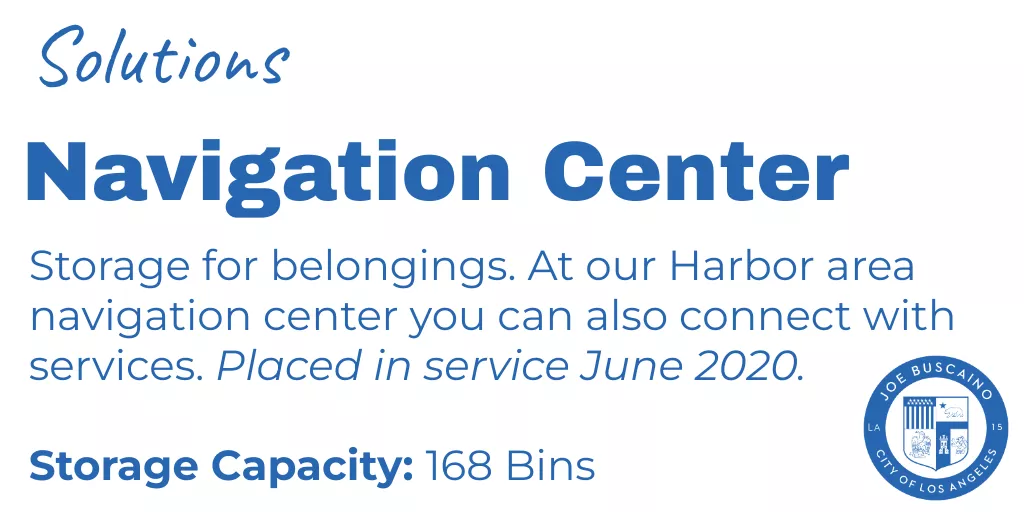 Solutions: Navigation Center - Storage for belongings. At our Harbor area navigation center you can also connect with services. Placed in service June 2020. Storage Capacity: 168 Bins